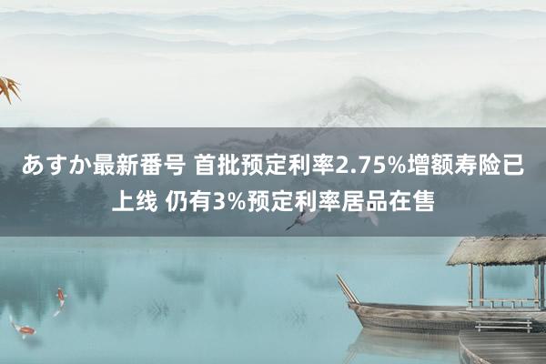 あすか最新番号 首批预定利率2.75%增额寿险已上线 仍有3%预定利率居品在售