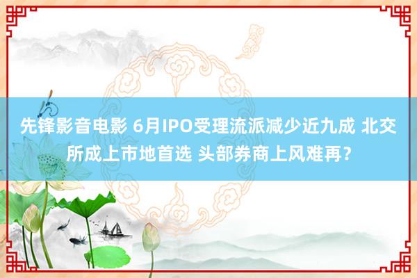 先锋影音电影 6月IPO受理流派减少近九成 北交所成上市地首选 头部券商上风难再？