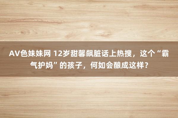 AV色妹妹网 12岁甜馨飙脏话上热搜，这个“霸气护妈”的孩子，何如会酿成这样？