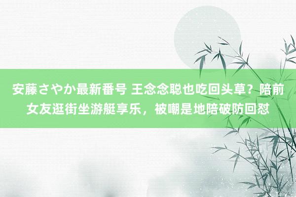 安藤さやか最新番号 王念念聪也吃回头草？陪前女友逛街坐游艇享乐，被嘲是地陪破防回怼