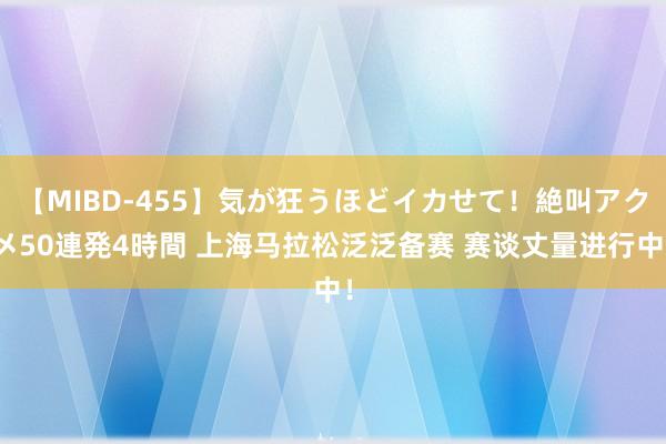 【MIBD-455】気が狂うほどイカせて！絶叫アクメ50連発4時間 上海马拉松泛泛备赛 赛谈丈量进行中！