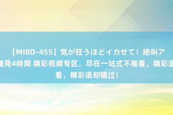 【MIBD-455】気が狂うほどイカせて！絶叫アクメ50連発4時間 精彩视频专区，尽在一站式不雅看，精彩退却错过！