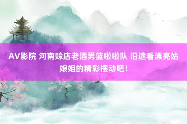 AV影院 河南赊店老酒男篮啦啦队 沿途看漂亮姑娘姐的精彩摆动吧！