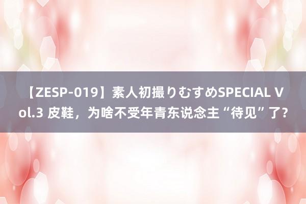 【ZESP-019】素人初撮りむすめSPECIAL Vol.3 皮鞋，为啥不受年青东说念主“待见”了？