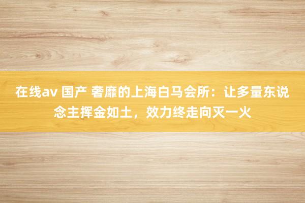 在线av 国产 奢靡的上海白马会所：让多量东说念主挥金如土，效力终走向灭一火