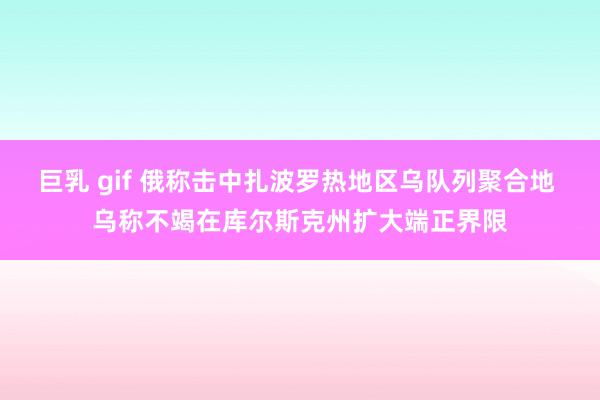 巨乳 gif 俄称击中扎波罗热地区乌队列聚合地 乌称不竭在库尔斯克州扩大端正界限