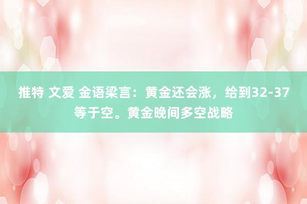 推特 文爱 金语梁言：黄金还会涨，给到32-37等于空。黄金晚间多空战略