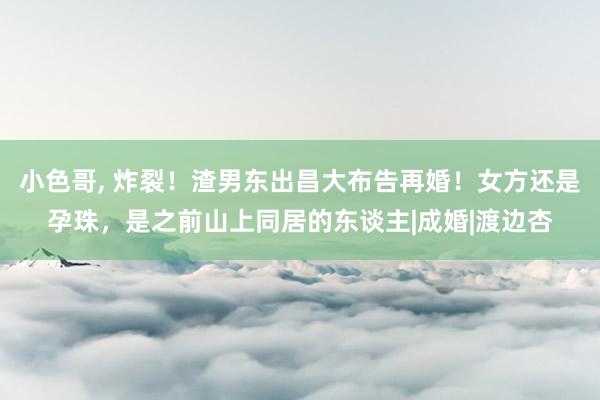 小色哥， 炸裂！渣男东出昌大布告再婚！女方还是孕珠，是之前山上同居的东谈主|成婚|渡边杏