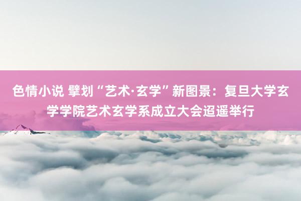 色情小说 擘划“艺术·玄学”新图景：复旦大学玄学学院艺术玄学系成立大会迢遥举行