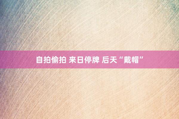 自拍偷拍 来日停牌 后天“戴帽”