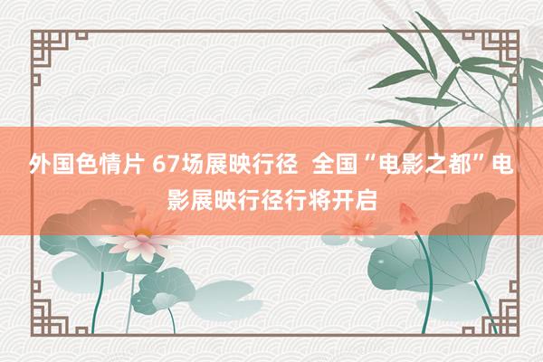 外国色情片 67场展映行径  全国“电影之都”电影展映行径行将开启