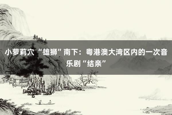 小萝莉穴 “雄狮”南下：粤港澳大湾区内的一次音乐剧“结亲”