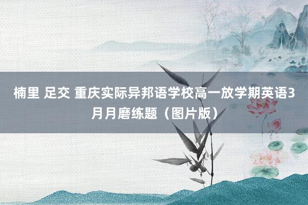 楠里 足交 重庆实际异邦语学校高一放学期英语3月月磨练题（图片版）
