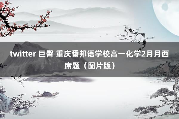 twitter 巨臀 重庆番邦语学校高一化学2月月西席题（图片版）