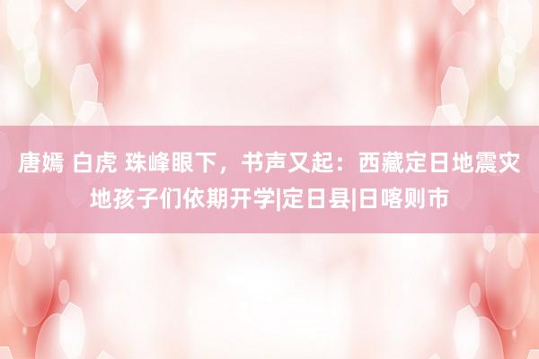 唐嫣 白虎 珠峰眼下，书声又起：西藏定日地震灾地孩子们依期开学|定日县|日喀则市