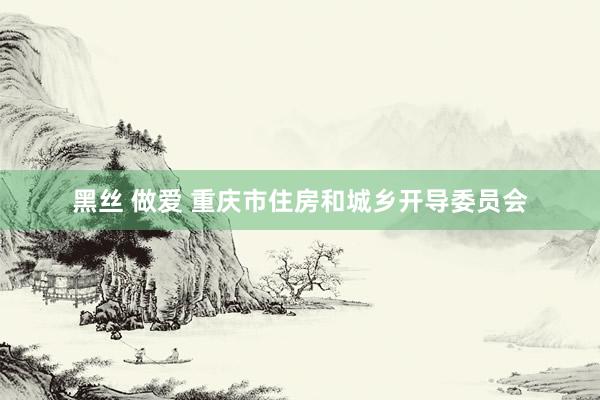 黑丝 做爱 重庆市住房和城乡开导委员会