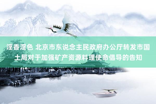 淫香淫色 北京市东说念主民政府办公厅转发市国土局对于加强矿产资源料理使命倡导的告知