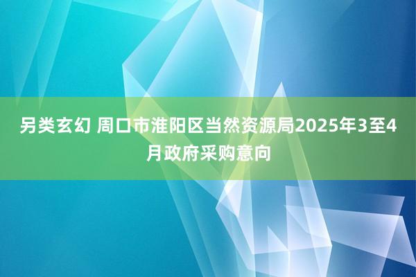 另类玄幻 周口市淮阳区当然资源局2025年3至4月政府采购意向