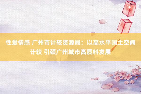 性爱情感 广州市计较资源局：以高水平国土空间计较 引颈广州城市高质料发展