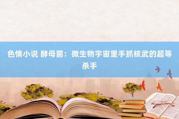 色情小说 酵母菌：微生物宇宙里手抓核武的超等杀手