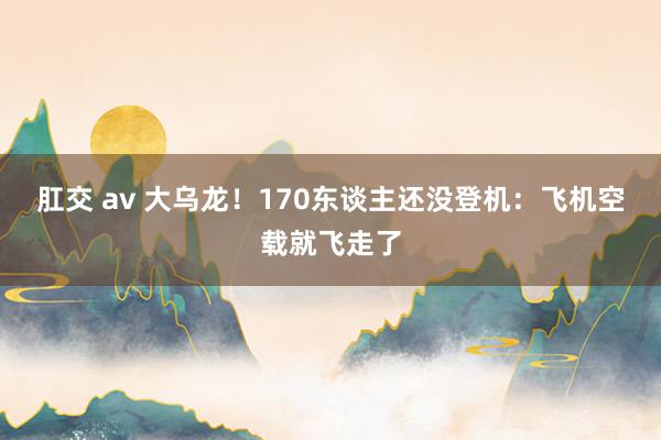 肛交 av 大乌龙！170东谈主还没登机：飞机空载就飞走了
