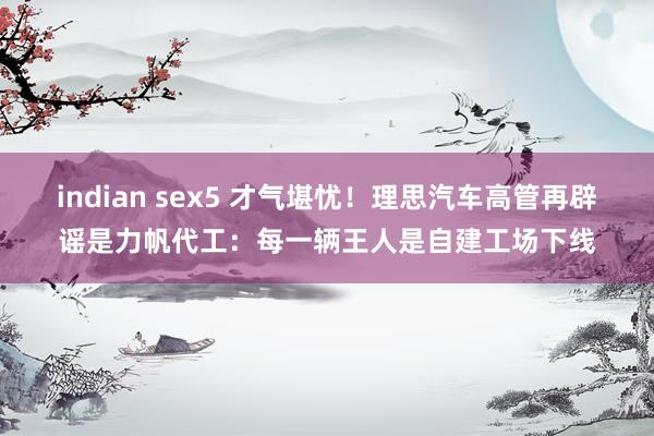 indian sex5 才气堪忧！理思汽车高管再辟谣是力帆代工：每一辆王人是自建工场下线