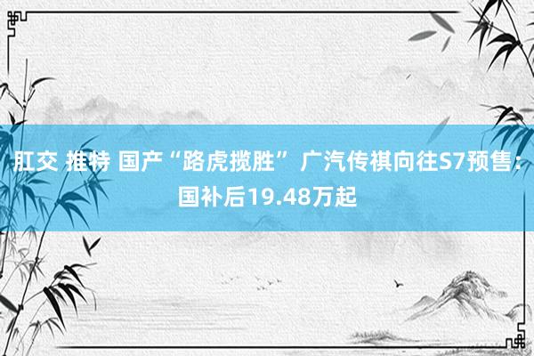 肛交 推特 国产“路虎揽胜” 广汽传祺向往S7预售：国补后19.48万起