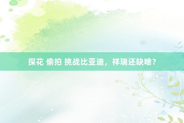 探花 偷拍 挑战比亚迪，祥瑞还缺啥？
