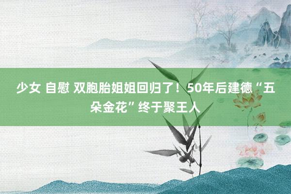 少女 自慰 双胞胎姐姐回归了！50年后建德“五朵金花”终于聚王人