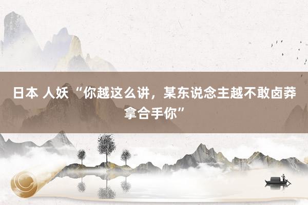 日本 人妖 “你越这么讲，某东说念主越不敢卤莽拿合手你”