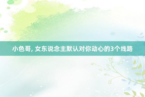 小色哥， 女东说念主默认对你动心的3个线路
