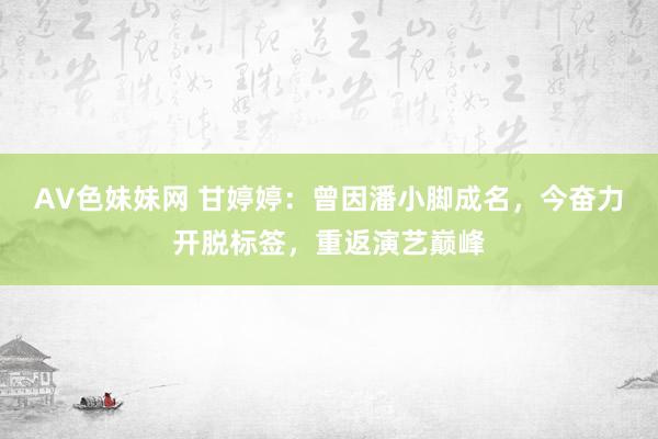 AV色妹妹网 甘婷婷：曾因潘小脚成名，今奋力开脱标签，重返演艺巅峰