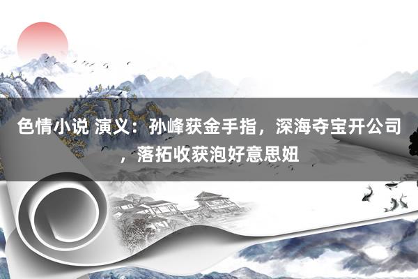 色情小说 演义：孙峰获金手指，深海夺宝开公司，落拓收获泡好意思妞