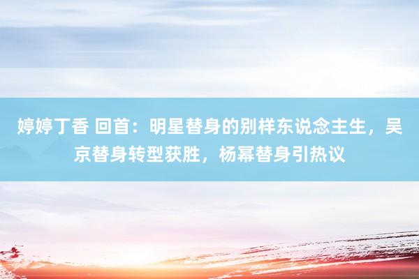 婷婷丁香 回首：明星替身的别样东说念主生，吴京替身转型获胜，杨幂替身引热议