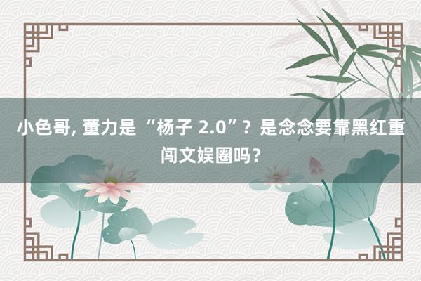小色哥， 董力是 “杨子 2.0”？是念念要靠黑红重闯文娱圈吗？