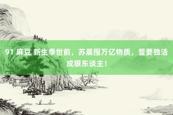 91 麻豆 新生季世前，苏晨囤万亿物质，誓要独活成狠东谈主！