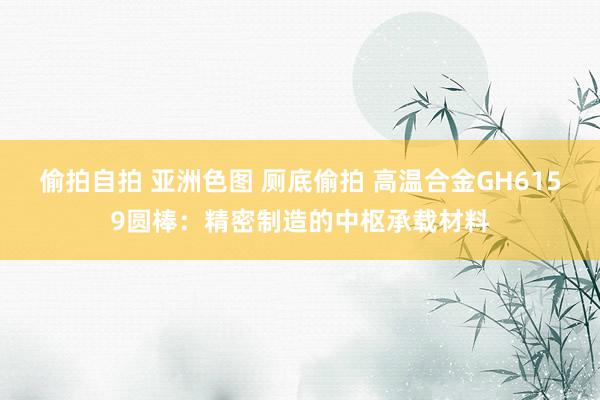 偷拍自拍 亚洲色图 厕底偷拍 高温合金GH6159圆棒：精密制造的中枢承载材料