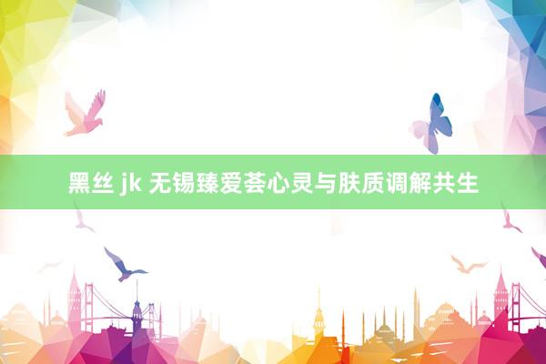 黑丝 jk 无锡臻爱荟心灵与肤质调解共生