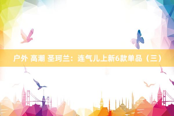 户外 高潮 圣珂兰：连气儿上新6款单品（三）