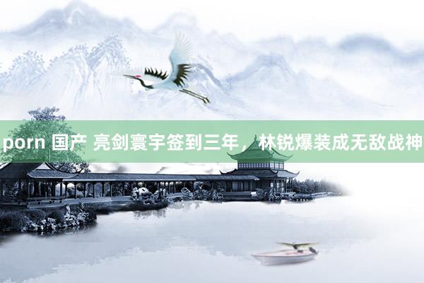 porn 国产 亮剑寰宇签到三年，林锐爆装成无敌战神