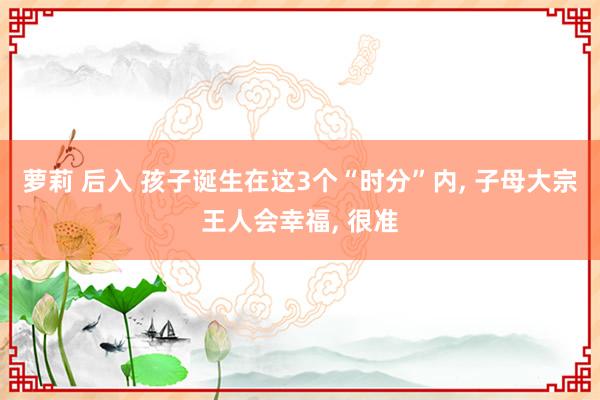 萝莉 后入 孩子诞生在这3个“时分”内， 子母大宗王人会幸福， 很准