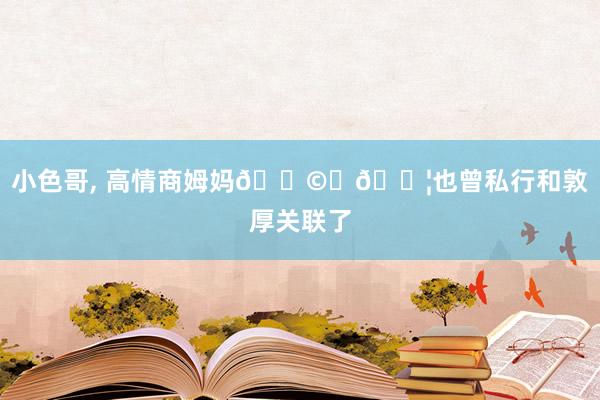 小色哥, 高情商姆妈👩👦也曾私行和敦厚关联了