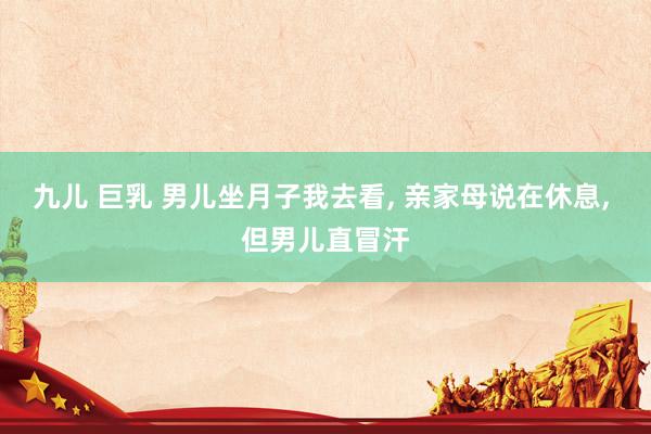 九儿 巨乳 男儿坐月子我去看， 亲家母说在休息， 但男儿直冒汗