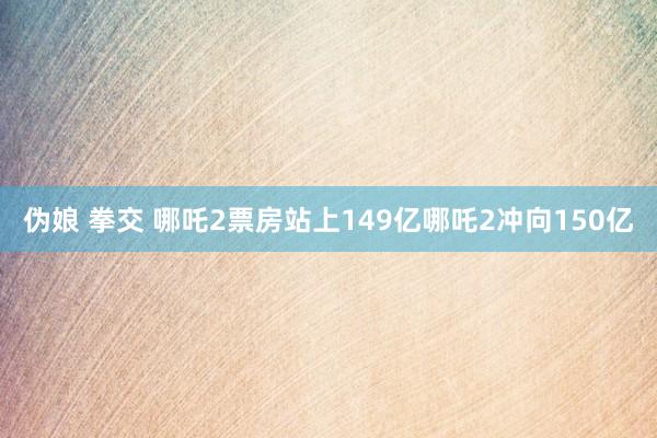 伪娘 拳交 哪吒2票房站上149亿哪吒2冲向150亿