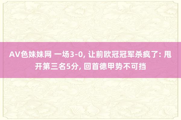 AV色妹妹网 一场3-0， 让前欧冠冠军杀疯了: 甩开第三名5分， 回首德甲势不可挡