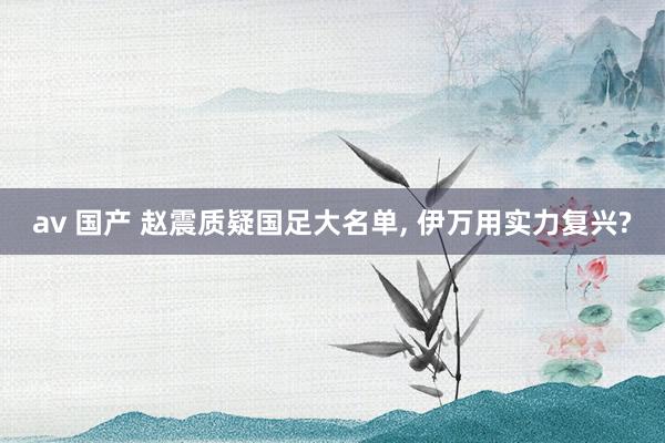 av 国产 赵震质疑国足大名单， 伊万用实力复兴?