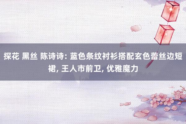 探花 黑丝 陈诗诗: 蓝色条纹衬衫搭配玄色蕾丝边短裙， 王人市前卫， 优雅魔力