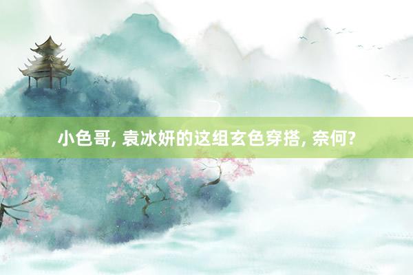 小色哥， 袁冰妍的这组玄色穿搭， 奈何?