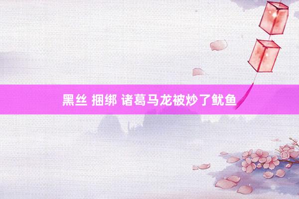 黑丝 捆绑 诸葛马龙被炒了鱿鱼