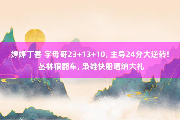 婷婷丁香 字母哥23+13+10， 主导24分大逆转! 丛林狼翻车， 枭雄快船哂纳大礼